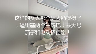 这样的女人哪个男人能操得了，逼里塞两个生鸡巴，最大号茄子和电动棒自慰！