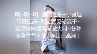 啊~啊~啊~酒店性啪~小骚逼可真扛操~两位猛男轮流干~给骚妹妹操得嗷嗷大叫~各种姿势艹艹不停~连续上高潮！