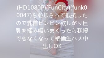 (HD1080P)(FunCity)(funk00047)ら恥じらって抵抗したので乳首ビンビン欲しがり巨乳を揉み吸いまくったら我慢できなくなって絶倫生ハメ中出しOK