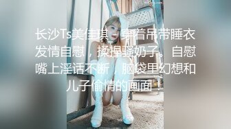 长沙Ts美佳琪 - 穿着吊带睡衣发情自慰，揉捏骚奶子。自慰嘴上淫话不断，脑袋里幻想和儿子偷情的画面！