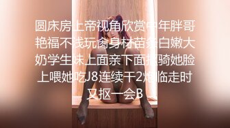 圆床房上帝视角欣赏中年胖哥艳福不浅玩肏身材苗条白嫩大奶学生妹上面亲下面抠骑她脸上喂她吃J8连续干2炮临走时又抠一会B