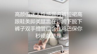 高颜值迷人性感漏内裤短裙高跟鞋美脚美腿跪在你胯下脱下裤子双手撸管口含住鸡巴保你秒硬就是操