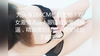 九头身168CM极品尤物！双女激情诱惑！眼镜骚女旁边操逼，精油揉奶自摸，帮忙揉奶子超淫荡