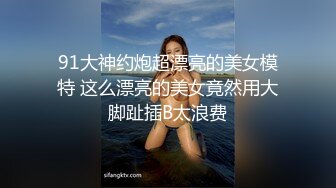 91大神约炮超漂亮的美女模特 这么漂亮的美女竟然用大脚趾插B太浪费