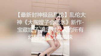 【最新封神极品乱伦】乱伦大神《大胸嫂子会喷水》新作-宝藏嫂子 满足对女人的所有幻想 又骚又有韵味