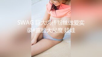 SWAG 巨大肉棒粉丝做爱实录#露脸大尺度 娃娃