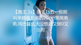 【南王 1s】南王1s五一假期叫来颜值超高的20cm黑屌弟弟,鸡巴这么大没想到又做0又当狗