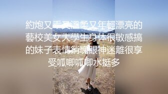 約炮又乖又溫柔又年輕漂亮的藝校美女大學生身体很敏感搞的妹子表情銷魂眼神迷離很享受呱唧呱唧水挺多