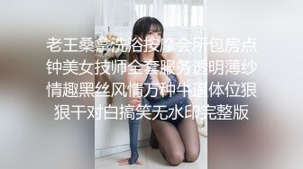 老王桑拿洗浴按摩会所包房点钟美女技师全套服务透明薄纱情趣黑丝风情万种牛逼体位狠狠干对白搞笑无水印完整版