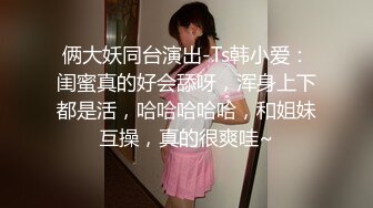 俩大妖同台演出-Ts韩小爱：闺蜜真的好会舔呀，浑身上下都是活，哈哈哈哈哈，和姐妹互操，真的很爽哇~