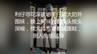 利仔寻花深夜场牛仔裤大奶外围妹，换上网袜对着镜头按头深喉，揉穴特写穿着高跟鞋，侧入抽插猛操