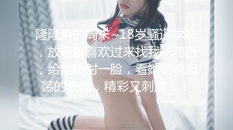 隆隆声的周末~18岁骚逼学妹，放假就喜欢过来找我吃鸡巴，给她颜射一脸，看她销魂淫荡的表情，精彩又刺激！！