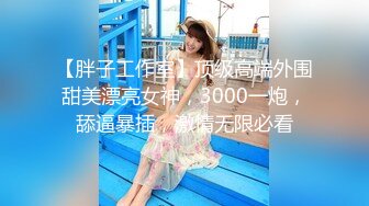 【胖子工作室】顶级高端外围甜美漂亮女神，3000一炮，舔逼暴插，激情无限必看