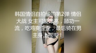 韩国情侣自拍偷拍第2弹 情侣大战 女主可爱漂亮，舔功一流，吃鸡爽歪歪，最后骑在男主身上摇曳！