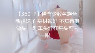 【360TP】稀有少数名族台 新疆妹子 身材很好 不知有摄像头 一对车头灯在镜头前闪眼