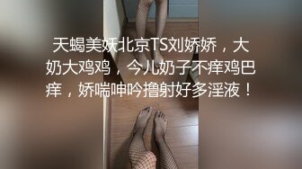 天蝎美妖北京TS刘娇娇，大奶大鸡鸡，今儿奶子不痒鸡巴痒，娇喘呻吟撸射好多淫液！ 